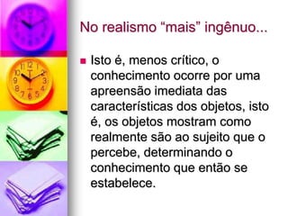 No realismo “mais” ingênuo...
 Isto é, menos crítico, o
conhecimento ocorre por uma
apreensão imediata das
características dos objetos, isto
é, os objetos mostram como
realmente são ao sujeito que o
percebe, determinando o
conhecimento que então se
estabelece.
 