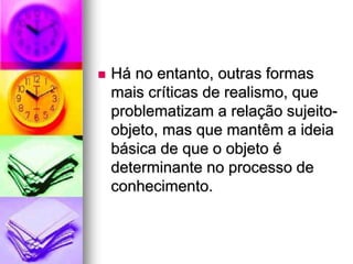 Há no entanto, outras formas
mais críticas de realismo, que
problematizam a relação sujeito-
objeto, mas que mantêm a ideia
básica de que o objeto é
determinante no processo de
conhecimento.
 