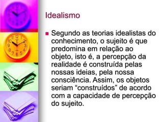 Idealismo
 Segundo as teorias idealistas do
conhecimento, o sujeito é que
predomina em relação ao
objeto, isto é, a percepção da
realidade é construída pelas
nossas ideias, pela nossa
consciência. Assim, os objetos
seriam “construídos” de acordo
com a capacidade de percepção
do sujeito.
 