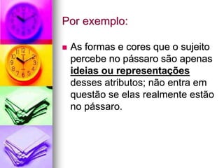 Por exemplo:
 As formas e cores que o sujeito
percebe no pássaro são apenas
ideias ou representações
desses atributos; não entra em
questão se elas realmente estão
no pássaro.
 