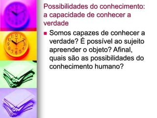 Possibilidades do conhecimento:
a capacidade de conhecer a
verdade
 Somos capazes de conhecer a
verdade? É possível ao sujeito
apreender o objeto? Afinal,
quais são as possibilidades do
conhecimento humano?
 