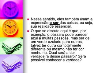  Nesse sentido, eles também usam a
expressão o ser das coisas, ou seja,
sua realidade essencial.
 O que se discute aqui é que, por
exemplo: o pássaro pode parecer
azul a muitas pessoas, mas ser de
um verde-azulado para outras,
talvez ter outra cor totalmente
diferente ou mesmo não ter cor
nenhuma. Qual será a cor
verdadeira desse pássaro? Será
possível conhecer a verdade?
 