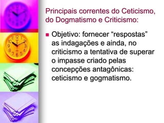 Principais correntes do Ceticismo,
do Dogmatismo e Criticismo:
 Objetivo: fornecer “respostas”
as indagações e ainda, no
criticismo a tentativa de superar
o impasse criado pelas
concepções antagônicas:
ceticismo e gogmatismo.
 