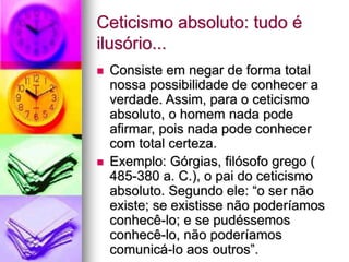Ceticismo absoluto: tudo é
ilusório...
 Consiste em negar de forma total
nossa possibilidade de conhecer a
verdade. Assim, para o ceticismo
absoluto, o homem nada pode
afirmar, pois nada pode conhecer
com total certeza.
 Exemplo: Górgias, filósofo grego (
485-380 a. C.), o pai do ceticismo
absoluto. Segundo ele: “o ser não
existe; se existisse não poderíamos
conhecê-lo; e se pudéssemos
conhecê-lo, não poderíamos
comunicá-lo aos outros”.
 