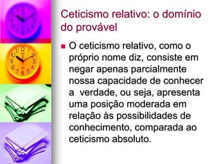 Ceticismo relativo: o domínio
do provável
 O ceticismo relativo, como o
próprio nome diz, consiste em
negar apenas parcialmente
nossa capacidade de conhecer
a verdade, ou seja, apresenta
uma posição moderada em
relação às possibilidades de
conhecimento, comparada ao
ceticismo absoluto.
 