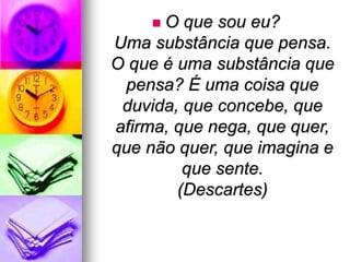  O que sou eu?
Uma substância que pensa.
O que é uma substância que
pensa? É uma coisa que
duvida, que concebe, que
afirma, que nega, que quer,
que não quer, que imagina e
que sente.
(Descartes)
 