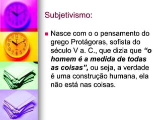 Subjetivismo:
 Nasce com o o pensamento do
grego Protágoras, sofista do
século V a. C., que dizia que “o
homem é a medida de todas
as coisas”, ou seja, a verdade
é uma construção humana, ela
não está nas coisas.
 