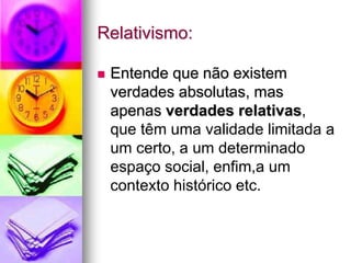 Relativismo:
 Entende que não existem
verdades absolutas, mas
apenas verdades relativas,
que têm uma validade limitada a
um certo, a um determinado
espaço social, enfim,a um
contexto histórico etc.
 