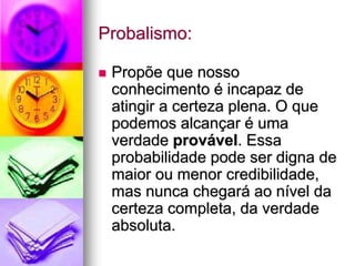 Probalismo:
 Propõe que nosso
conhecimento é incapaz de
atingir a certeza plena. O que
podemos alcançar é uma
verdade provável. Essa
probabilidade pode ser digna de
maior ou menor credibilidade,
mas nunca chegará ao nível da
certeza completa, da verdade
absoluta.
 