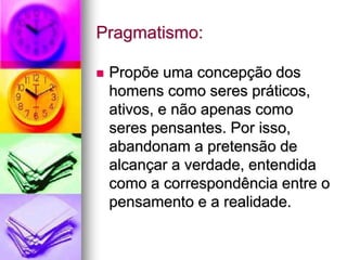 Pragmatismo:
 Propõe uma concepção dos
homens como seres práticos,
ativos, e não apenas como
seres pensantes. Por isso,
abandonam a pretensão de
alcançar a verdade, entendida
como a correspondência entre o
pensamento e a realidade.
 