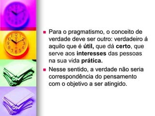  Para o pragmatismo, o conceito de
verdade deve ser outro: verdadeiro á
aquilo que é útil, que dá certo, que
serve aos interesses das pessoas
na sua vida prática.
 Nesse sentido, a verdade não seria
correspondência do pensamento
com o objetivo a ser atingido.
 