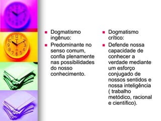  Dogmatismo
ingênuo:
 Predominante no
senso comum,
confia plenamente
nas possibilidades
do nosso
conhecimento.
 Dogmatismo
crítico:
 Defende nossa
capacidade de
conhecer a
verdade mediante
um esforço
conjugado de
nossos sentidos e
nossa inteligência
( trabalho
metódico, racional
e científico).
 