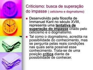 Criticismo: busca de superação
do impasse ( ceticismo e dogmatismo)
 Desenvolvido pela filosofia de
Immanuel Kant no século XVIII,
representa uma tentativa de
superação do impasse criado pelo
ceticismo e o dogmatismo.
 Tal como o dogmatismo, acredita na
possibilidade do conhecimento, mas
se pergunta pelas reais condições
nas quais seria possível esse
conhecimento. Trata-se de uma
posição crítica diante da
possibilidade de conhecer.
 