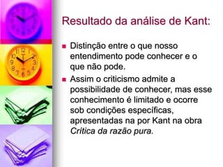 Resultado da análise de Kant:
 Distinção entre o que nosso
entendimento pode conhecer e o
que não pode.
 Assim o criticismo admite a
possibilidade de conhecer, mas esse
conhecimento é limitado e ocorre
sob condições específicas,
apresentadas na por Kant na obra
Crítica da razão pura.
 