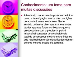 Conhecimento: um tema para
muitas discussões
 A teoria do conhecimento pode ser definida
como a investigação acerca das condições
do acontecimento verdadeiro. Neste
sentido podemos dizer que existem tantas
teorias quantos foram os filósofos que se
preocuparam com o problema, pois é
impossível constatar uma coincidência
total de concepções mesmo entre filósofos
que habitualmente são classificados dentro
de uma mesma escola ou corrente.
 