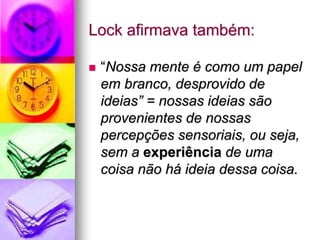 Lock afirmava também:
 “Nossa mente é como um papel
em branco, desprovido de
ideias” = nossas ideias são
provenientes de nossas
percepções sensoriais, ou seja,
sem a experiência de uma
coisa não há ideia dessa coisa.
 