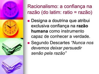 Racionalismo: a confiança na
razão (do latim: ratio = razão)
 Designa a doutrina que atribui
exclusiva confiança na razão
humana como instrumento
capaz de conhecer a verdade.
 Segundo Descartes “Nunca nos
devemos deixar persuadir
senão pela razão”
 