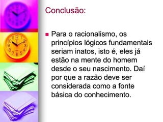 Conclusão:
 Para o racionalismo, os
princípios lógicos fundamentais
seriam inatos, isto é, eles já
estão na mente do homem
desde o seu nascimento. Daí
por que a razão deve ser
considerada como a fonte
básica do conhecimento.
 