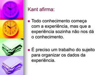 Kant afirma:
 Todo conhecimento começa
com a experiência, mas que a
experiência sozinha não nos dá
o conhecimento.
 É preciso um trabalho do sujeito
para organizar os dados da
experiência.
 