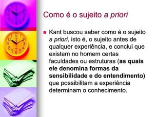 Como é o sujeito a priori
 Kant buscou saber como é o sujeito
a priori, isto é, o sujeito antes de
qualquer experiência, e conclui que
existem no homem certas
faculdades ou estruturas (as quais
ele denomina formas da
sensibilidade e do entendimento)
que possibilitam a experiência
determinam o conhecimento.
 