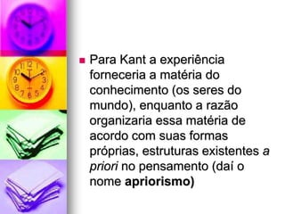  Para Kant a experiência
forneceria a matéria do
conhecimento (os seres do
mundo), enquanto a razão
organizaria essa matéria de
acordo com suas formas
próprias, estruturas existentes a
priori no pensamento (daí o
nome apriorismo)
 
