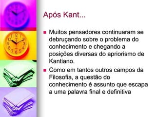 Após Kant...
 Muitos pensadores continuaram se
debruçando sobre o problema do
conhecimento e chegando a
posições diversas do apriorismo de
Kantiano.
 Como em tantos outros campos da
Filosofia, a questão do
conhecimento é assunto que escapa
a uma palavra final e definitiva
 