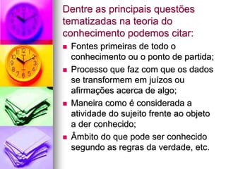 Dentre as principais questões
tematizadas na teoria do
conhecimento podemos citar:
 Fontes primeiras de todo o
conhecimento ou o ponto de partida;
 Processo que faz com que os dados
se transformem em juízos ou
afirmações acerca de algo;
 Maneira como é considerada a
atividade do sujeito frente ao objeto
a der conhecido;
 Âmbito do que pode ser conhecido
segundo as regras da verdade, etc.
 