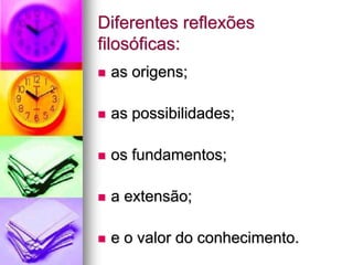 Diferentes reflexões
filosóficas:
 as origens;
 as possibilidades;
 os fundamentos;
 a extensão;
 e o valor do conhecimento.
 
