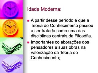 Idade Moderna:
 A partir desse período é que a
Teoria do Conhecimento passou
a ser tratada como uma das
disciplinas centrais da Filosofia.
 Importantes colaborações dos
pensadores e suas obras na
valorização da Teoria do
Conhecimento;
 