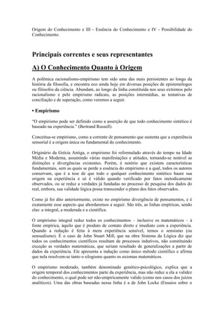 Origem do Conhecimento e III - Essência do Conhecimento e IV - Possibilidade do
Conhecimento.

Principais correntes e seus representantes
A) O Conhecimento Quanto à Origem
A polêmica racionalismo-empirismo tem sido uma das mais persistentes ao longo da
história da filosofia, e encontra eco ainda hoje em diversas posições de epistemólogos
ou filósofos da ciência. Abundam, ao longo da linha constituída nos seus extremos pelo
racionalismo e pelo empirismo radicais, as posições intermédias, as tentativas de
conciliação e de superação, como veremos a seguir.

• Empirismo
“O empirismo pode ser definido como a asserção de que todo conhecimento sintético é
baseado na experiência.” (Bertrand Russell).
Conceitua-se empirismo, como a corrente de pensamento que sustenta que a experiência
sensorial é a origem única ou fundamental do conhecimento.
Originário da Grécia Antiga, o empirismo foi reformulado através do tempo na Idade
Média e Moderna, assumindo várias manifestações e atitudes, tornando-se notável as
distinções e divergências existentes. Porém, é notório que existem características
fundamentais, sem as quais se perde a essência do empirismo e a qual, todos os autores
conservam, que é a tese de que todo e qualquer conhecimento sintético haure sua
origem na experiência e só é válido quando verificado por fatos metodicamente
observados, ou se reduz a verdades já fundadas no processo de pesquisa dos dados do
real, embora, sua validade lógica possa transcender o plano dos fatos observados.
Como já foi dito anteriormente, existe no empirismo divergência de pensamentos, e é
exatamente esse aspecto que abordaremos a seguir. São três, as linhas empíricas, sendo
elas: a integral, a moderada e a científica.
O empirismo integral reduz todos os conhecimentos – inclusive os matemáticos – à
fonte empírica, àquilo que é produto de contato direto e imediato com a experiência.
Quando a redução é feita à mera experiência sensível, temos o sensismo (ou
sensualismo). É o caso de John Stuart Mill, que na obra Sistema da Lógica diz que
todos os conhecimentos científicos resultam de processos indutivos, não constituindo
exceção as verdades matemáticas, que seriam resultado de generalizações a partir de
dados da experiência. Ele apresenta a indução como único método científico e afirma
que nela resolvem-se tanto o silogismo quanto os axiomas matemáticos.
O empirismo moderado, também denominado genético-psicológico, explica que a
origem temporal dos conhecimentos parte da experiência, mas não reduz a ela a validez
do conhecimento, o qual pode ser não-empiricamente valido (como nos casos dos juízos
analíticos). Uma das obras baseadas nessa linha é a de John Locke (Ensaios sobre o

 