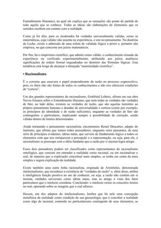 Entendimento Humano), na qual ele explica que as sensações são ponto de partida de
tudo aquilo que se conhece. Todas as idéias são elaborações de elementos que os
sentidos recebem em contato com a realidade.
Como já foi dito, para os moderados há verdades universalmente validas, como as
matemáticas, cuja validez não assenta na experiência, e sim no pensamento. Na doutrina
de Locke, existe a admissão de uma esfera de validade lógica a priori e, portanto não
empírica, no que concerne aos juízos matemáticos.
Por fim, há o empirismo científico, que admite como válido, o conhecimento oriundo da
experiência ou verificado experimentalmente, atribuindo aos juízos analíticos
significações de ordem formal enquadradas no domínio das fórmulas lógicas. Esta
tendência está longe de alcançar a almejada “unanimidade cientifica”.

• Racionalismo
É a corrente que assevera o papel preponderante da razão no processo cognoscitivo,
pois, os fatos não são fontes de todos os conhecimentos e não nos oferecem condições
de “certeza”.
Um dos grandes representantes do racionalismo, Gottfried Leibniz, afirma em sua obra
Novos Ensaios sobre o Entendimento Humano, que nem todas as verdades são verdades
de fato; ao lado delas, existem as verdades de razão, que são aquelas inerentes ao
próprio pensamento humano e dotadas de universalidade e certeza (como por exemplo,
os princípios de identidade e de razão suficiente), enquanto as verdades de fato são
contingentes e particulares, implicando sempre a possibilidade de correção, sendo
válidas dentro de limites determinados.
Ainda retratando o pensamento racionalista, encontramos Reneé Descartes, adepto do
inatismo, que afirma que somos todos possuidores, enquanto seres pensantes, de uma
série de princípios evidentes, idéias natas, que servem de fundamento lógico a todos os
elementos com que nos enriquecem a percepção e a representação, ou seja, para ele, o
racionalismo se preocupa com a idéia fundante que a razão por si mesma logra atingir.
Esses dois pensadores podem ser classificados como representantes do racionalismo
ontológico, que consiste em entender a realidade como racional, ou em racionalizar o
real, de maneira que a explicação conceitual mais simples, se tenha em conta da mais
simples e segura explicação da realidade.
Existe também uma outra linha racionalista, originada de Aristóteles, denominada
intelectualismo, que reconhece a existência de “verdades de razão” e, além disso, atribui
à inteligência função positiva no ato de conhecer, ou seja, a razão não contém em si
mesma, verdades universais como idéias natas, mas as atinge à vista dos fatos
particulares que o intelecto coordena. Concluindo: o intelecto extrai os conceitos ínsitos
no real, operando sobre as imagens que o real oferece.
Hessen, um dos adeptos do intelectualismo, lembra que há nele uma concepção
metafísica da realidade como condição de sua gnoseologia, que é conceber a realidade
como algo de racional, contendo no particularismo contingente de seus elementos, as

 