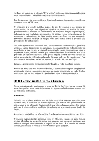 verdades universais que o intelecto “lê” e “extrai”, realizando-se uma adequação plena
entre o entendimento e a realidade, no que esta tem de essencial.
Por fim, devemos citar uma ramificação do racionalismo que alguns autores consideram
autônoma, que é o Criticismo.
O criticismo é o estudo metódico prévio do ato de conhecer e dos modos de
conhecimento, ou seja, uma disposição metódica do espírito no sentido de situar,
preliminarmente o problema do conhecimento em função da relação “sujeito-objeto”,
indagando as suas condições e pressupostos. Ele aceita e recusa certas afirmações do
empirismo e racionalismo, por isso, muitos autores acreditam em sua autonomia.
Entretanto, devemos entender tal posição como uma análise crítica e profunda dos
pressupostos do conhecimento.
Seu maior representante, Immanuel Kant, tem como marca a determinação a priori das
condições lógicas das ciências. Ele declara que o conhecimento não pode prescindir da
experiência, a qual fornece o material cognoscível e nesse ponto coincide com o
empirismo. Porém, sustenta também que o conhecimento de base empírica não pode
prescindir de elementos racionais, tanto que só adquire validade universal quando os
dados sensoriais são ordenados pela razão. Segundo palavras do próprio autor, “os
conceitos sem as intuições são vazios; as intuições sem os conceitos são cegas”.
Para ele, o conhecimento é sempre uma subordinação do real à medida do humano.
Conclui-se então, que pela ótica do criticismo, o conhecimento implica sempre numa
contribuição positiva e construtora por parte do sujeito cognoscente em razão de algo
que está no espírito, anteriormente à experiência do ponto de vista gnosiológico.

B) O Conhecimento Quanto à Essência
Nessa parte do estudo, analisaremos o ponto da Teoria do Conhecimento em que há
mais divergências, sendo estas fundamentais pra o pleno conhecimento do assunto, que
é o realismo e o idealismo.

• Realismo
Sabendo que a palavra realismo vem do latim res (coisa), podemos conceituar essa
corrente como a orientação ou atitude espiritual que implica uma preeminência do
objeto, dada a sua afirmação fundamental de que nós conhecemos coisas. Em outras
palavras, é a independência ontológica da realidade, ou seja, o sujeito em função do
objeto.
O realismo é subdividido em três espécies. O realismo ingênuo, o tradicional e o crítico.
O realismo ingênuo, também conhecido como pré-filosófico, é aquele em que o homem
aceita a identidade de seu conhecimento com as coisas que sua mente menciona, sem
formular qualquer questionamento a respeito de tal coisa. É a atitude do homem
comum, que conhece as coisas e as concebem tais e quais aparecem.

 