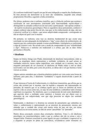Já o realismo tradicional é aquele em que há uma indagação a respeito dos fundamentos,
há uma procura em demonstrar se as teses são verdadeiras, surgindo uma atitude
propriamente filosófica, seguindo a linha aristotélica.
Por último, podemos citar o realismo cientifico, que é a linha do realismo que acentua a
verificação de seus pressupostos concluindo pela funcionalidade sujeito-objeto e
distinguindo as camadas conhecíveis do real como a participação - não apenas criadora do espírito no processo gnosiológico. Para os seguidores desse pensamento, conhecer é
sempre conhecer algo posto fora de nós, mas que, se há conhecimento de algo, não nos
é possível verificar se o objeto - que nossa subjetividade compreende - corresponde ou
não ao objeto tal qual é em si mesmo.
Há portanto, no realismo, uma tese ou doutrina fundamental de que existe uma
correlação ou uma adequação da inteligência a “algo” como objeto do conhecimento, de
maneira que nós conhecemos quando a nossa sensibilidade e inteligência se conformam
a algo de exterior a nós. De acordo com o modo de compreender-se essa “referibilidade
a algo”, bifurca-se o realismo em tradicional e o crítico, que são as duas linhas
pertinentes à filosofia.

• Idealismo
Surgiu na Grécia Antiga com Platão, denominado de idealismo transcendente, onde as
idéias ou arquétipos ideais representam a realidade verdadeira, da qual seriam as
realidades sensíveis, meras copias imperfeitas, sem validade em si mesmas, mas sim
enquanto participam do ser essencial. O idealismo de Platão reduz o real ao ideal,
resolvendo o ser em idéia, pois como ele já dizia, as idéias são o sol que ilumina e torna
visíveis as coisas.
Alguns autores entendem que a doutrina platônica poderia ser vista como uma forma de
realismo, pois para eles, o idealismo “verdadeiro” é aquele desenvolvido a partir de
Descartes.
O que interessa à Teoria do Conhecimento, é o idealismo imanentista, que afirma que as
coisas não existem por si mesmas, mas na medida e enquanto são representadas ou
pensadas, de maneira que só se conhece aquilo que se insere no domínio de nosso
espírito e não as coisas como tais, ou seja, há uma tendência a subordinar tudo à formas
espirituais ou esquemas. No idealismo, que é a compreensão do real como idealidade (o
que equivale dizer a realidade como espírito), o homem cria um objeto com os
elementos de sua subjetividade, sem que algo preexista ao objeto (no sentindo
gnosiológico).
Sintetizando, o idealismo é a doutrina ou corrente de pensamento que subordina ou
reduz o conhecimento à representação ou ao processo do pensamento mesmo, por
entender que a verdade das coisas está menos nelas do que em nós, em nossa
consciência ou em nossa mente, no fato de serem “percebidas” ou “pensadas”.
Dentro dessa concepção existem duas orientações idealistas. Uma é a do idealismo
psicológico ou conscienciológico, onde o que se conhece não são as coisas e sim a
imagem delas. Podemos conceituá-lo como aquele em que a realidade é cognoscível se
e enquanto se projeta no plano da consciência, revelando-se como momento ou

 