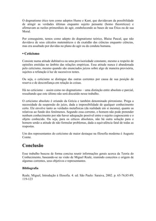 O dogmatismo ético tem como adeptos Hume e Kant, que duvidavam da possibilidade
de atingir as verdades últimas enquanto sujeito pensante (homo theoreticus) e
afirmavam as razões primordiais de agir, estabelecendo as bases de sua Ética ou de sua
Moral.
Por conseguinte, temos como adepto do dogmatismo teórico, Blaise Pascal, que não
duvidava de seus cálculos matemáticos e da exatidão das ciências enquanto ciências,
mas era assaltado por duvidas no plano do agir ou da conduta humana.

• Ceticismo
Consiste numa atitude dubitativa ou uma provisoriedade constante, mesmo a respeito de
opiniões emitidas no âmbito das relações empíricas. Essa atitude nunca é abandonada
pelo ceticismo, mesmo quando são enunciados juízos sobre algo de maneira provisória,
sujeitos a refutação à luz de sucessivos testes.
Ou seja, o ceticismo se distingue das outras correntes por causa de sua posição de
reserva e de desconfiança em relação às coisas.
Há no ceticismo – assim como no dogmatismo – uma distinção entre absoluto e parcial,
ressaltando que este último não será discutido nesse trabalho.
O ceticismo absoluto é oriundo da Grécia e também denominado pirronismo. Prega a
necessidade da suspensão do juízo, dada a impossibilidade de qualquer conhecimento
certo. Ele envolve tanto as verdades metafísicas (da realidade em si mesma), quanto as
relativas ao fundo dos fenômenos. Segundo essa corrente, o homem não pode pretender
nenhum conhecimento por não haver adequação possível entre o sujeito cognoscente e o
objeto conhecido. Ou seja, para os céticos absolutos, não há outra solução para o
homem senão a atitude de não formular problemas, dada a equivalência fatal de todas as
respostas.
Um dos representantes do ceticismo de maior destaque na filosofia moderna é Augusto
Comte.

Conclusão
Esse trabalho buscou de forma concisa reunir informações gerais acerca da Teoria do
Conhecimento, baseando-se na visão de Miguel Reale, reunindo conceitos e origem de
algumas correntes, seus objetivos e representantes.
Bibliografia
Reale, Miguel, Introdução à filosofia. 4. ed. São Paulo: Saraiva, 2002. p. 65-76;85-89;
119-123

 