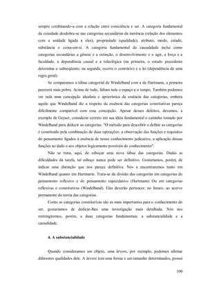 100
sempre combinando-a com a relação entre consciência e ser. A categoria fundamental
da coisidade desdobra-se nas categorias secundárias da inerência (relação dos elementos
com a unidade ligada a eles), propriedade (qualidade), atributo, modo, estado,
substância e coisa-em-si. A categoria fundamental da causalidade inclui como
categorias secundárias a gênese e a extinção, o desenvolvimento e o agir, a força e a
faculdade, a dependência causal e a teleológica (na primeira, o estado precedente
determina o subseqüente; na segunda, ocorre o contrário) e a lei (dependência de uma
regra geral).
Se comparamos a tábua categorial de Windelband com a de Hartmann, a primeira
parecerá mais pobre. Acima de tudo, faltam nela o espaço e o tempo. Também podemos
ver nela uma concepção idealista e apriorística da essência das categorias, embora
aquilo que Windelband diz a respeito da essência das categorias constitutivas pareça
dificilmente compatível com essa concepção. Apesar desses defeitos, devemos, a
exemplo de Geyser, considerar correto em sua idéia fundamental o caminho tomado por
Windelband para deduzir as categorias. "O método para descobrir e definir as categorias
é constituído pela combinação de duas operações: a observação das funções e requisitos
do pensamento ligados à essência de nosso conhecimento judicativo, a aplicação dessas
funções ao dado e aos objetos logicamente possíveis do conhecimento".
Não se trata, aqui, de esboçar uma nova tábua das categorias. Dadas as
dificuldades da tarefa, tal esboço nunca pode ser definitivo. Gostaríamos, porém, de
indicar uma distinção que nos parece definitiva. Nós a encontraremos tanto em
Windelband quanto em Hartmarin. Trata-se da divisão das categorias em categorias do
pensamento reflexivo e do pensamento especulativo (Hartmann) Ou em categorias
reflexivas e constitutivas (Windelband). Elas deverão pertencer, no futuro, ao acervo
permanente da teoria das categorias.
Como as categorias constitutivas são as mais importantes para o conhecimento do
ser, gostaríamos de dedicar-lhes uma investigação mais detalhada. Nós nos
restringiremos, porém, a duas categorias fundamentais: a substancialidade e a
causalidade.
4. A substancialidade
Quando consideramos um objeto, uma árvore, por exemplo, podemos afirmar
diferentes qualidades dele. A árvore tem uma forma e um tamanho determinados, possui
 