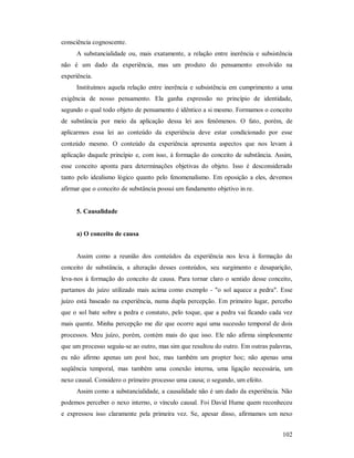 102
consciência cognoscente.
A substancialidade ou, mais exatamente, a relação entre inerência e subsistência
não é um dado da experiência, mas um produto do pensamento envolvido na
experiência.
Instituímos aquela relação entre inerência e subsistência em cumprimento a uma
exigência de nosso pensamento. Ela ganha expressão no princípio de identidade,
segundo o qual todo objeto de pensamento é idêntico a si mesmo. Formamos o conceito
de substância por meio da aplicação dessa lei aos fenômenos. O fato, porém, de
aplicarmos essa lei ao conteúdo da experiência deve estar condicionado por esse
conteúdo mesmo. O conteúdo da experiência apresenta aspectos que nos levam à
aplicação daquele princípio e, com isso, à formação do conceito de substância. Assim,
esse conceito aponta para determinações objetivas do objeto. Isso é desconsiderado
tanto pelo idealismo lógico quanto pelo fenomenalismo. Em oposição a eles, devemos
afirmar que o conceito de substância possui um fundamento objetivo in re.
5. Causalidade
a) O conceito de causa
Assim como a reunião dos conteúdos da experiência nos leva à formação do
conceito de substância, a alteração desses conteúdos, seu surgimento e desaparição,
leva-nos à formação do conceito de causa. Para tornar claro o sentido desse conceito,
partamos do juízo utilizado mais acima como exemplo - "o sol aquece a pedra". Esse
juízo está baseado na experiência, numa dupla percepção. Em primeiro lugar, percebo
que o sol bate sobre a pedra e constato, pelo toque, que a pedra vai ficando cada vez
mais quente. Minha percepção me diz que ocorre aqui uma sucessão temporal de dois
processos. Meu juízo, porém, contém mais do que isso. Ele não afirma simplesmente
que um processo seguiu-se ao outro, mas sim que resultou do outro. Em outras palavras,
eu não afirmo apenas um post hoc, mas também um propter hoc; não apenas uma
seqüência temporal, mas também uma conexão interna, uma ligação necessária, um
nexo causal. Considero o primeiro processo uma causa; o segundo, um efeito.
Assim como a substancialidade, a causalidade não é um dado da experiência. Não
podemos perceber o nexo interno, o vínculo causal. Foi David Hume quem reconheceu
e expressou isso claramente pela primeira vez. Se, apesar disso, afirmamos um nexo
 
