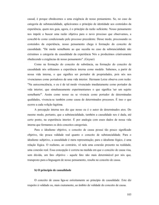 103
causal, é porque obedecemos a uma exigência de nosso pensamento. Se, no caso da
categoria de substancialidade, aplicávamos o princípio de identidade aos conteúdos da
experiência, quem nos guia, agora, é o princípio da razão suficiente. Nosso pensamento
nos impele a buscar uma razão objetiva para o novo processo que observamos, a
concebê-lo como condicionado pelo processo precedente. Desse modo, processando os
conteúdos da experiência, nosso pensamento chega à formação do conceito de
causalidade. "De modo semelhante ao que sucedia no caso da substancialidade não
extraímos a categoria da causalidade da experiência Nós a produzimos criativamente
obedecendo a exigências de nosso pensamento". (Geyser)
Como na formação do conceito de substância, na formação do conceito de
causalidade nós utilizamos a experiência interna como modelo. Sabemos, a partir de
nossa vida interna, o que significa ser portador de propriedades, pois nós nos
vivenciamos como portadores de uma vida interior. Hermann Lotze observa com razão:
"Na autoconsciência, o eu é de tal modo vivenciado imediatamente como portador da
vida interior, que simultaneamente experimentamos o que significa 'ser um sujeito
semelhante'". Assim como nosso eu se vivencia como portador de determinadas
qualidades, vivencia-se também como causa de determinados processos. É isso o que
ocorre a cada volição legitima.
A percepção interna nos diz que nosso eu é o autor de determinados atos. Do
mesmo modo, portanto, que a substancialidade, também a causalidade nos é dada, até
certo ponto, na experiência interior. É por analogia com esses dados de nossa vida
interna que formamos os dois conceitos categoriais.
Para o idealismo objetivo, o conceito de causa possui tão pouco significado
objetivo, tão pouca validade real quanto o conceito de substancialidade. Para o
idealismo subjetivo, a causalidade é mera representação; para o idealismo lógico, é uma
relação lógica. O realismo, ao contrário, vê nela uma conexão presente na realidade,
uma conexão real. Essa concepção é correta na medida em que o conceito de causa visa,
sem dúvida, um fato objetivo - aquele fato não mais determinável por nós que,
transposto para a linguagem de nosso pensamento, resulta no conceito de causa.
b) O princípio de causalidade
O conceito de causa liga-se estreitamente ao princípio de causalidade. Este diz
respeito à validade ou, mais exatamente, ao âmbito de validade do conceito de causa.
 