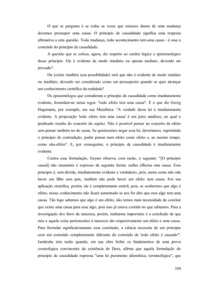 104
O que se pergunta é se todas as vezes que estamos diante de uma mudança
devemos pressupor uma causa. O princípio de causalidade significa uma resposta
afirmativa a esta questão. Toda mudança, todo acontecimento tem uma causa - é esse o
conteúdo do princípio de causalidade.
A questão que se coloca, agora, diz respeito ao caráter lógico e epistemológico
desse princípio. Ele é evidente de modo imediato ou apenas mediato, devendo ser
provado?
Ou (existe também essa possibilidade) será que não é evidente de modo mediato
ou imediato, devendo ser considerado como um pressuposto quando se quer alcançar
um conhecimento científico da realidade?
Os epistemólogos que consideram o princípio de causalidade como imediatamente
evidente, formulam-no nessa regra: "todo efeito tem uma causa". É o que diz Georg
Hagemann, por exemplo, em sua Metafísica: "A verdade dessa lei é imediatamente
evidente. A proposição 'todo efeito tem uma causa' é um juízo analítico, no qual o
predicado resulta do conceito do sujeito. Não é possível pensar no conceito de efeito
sem pensar também no de causa. Se quiséssemos negar essa lei, deveríamos, suprimindo
o princípio de contradição, poder pensar num efeito como efeito e, ao mesmo tempo,
como não-efeito". E, por conseguinte, o princípio de causalidade é imediatamente
evidente.
Contra essa formulação, Geyser observa, com razão, o seguinte: "[O princípio
causal] não raramente é expresso da seguinte forma: nullus effectus sine causa. Esse
princípio é, sem dúvida, imediatamente evidente e verdadeiro, pois, assim como não ode
haver um filho sem pais, também não pode haver um efeito sem causa. Em sua
aplicação cientifica, porém, ele é completamente estéril, pois, se soubermos que algo é
efeito, nosso conhecimento não ficará aumentado se nos for dito que esse algo tem uma
causa. Tão logo sabemos que algo é um efeito, não temos mais necessidade de concluir
que existe uma causa para esse algo, pois isso já estava contido no que sabíamos. Para a
investigação dos fatos da natureza, porém, realmente importante é a conclusão de que
esta e aquela coisa pertencentes à natureza são respectivamente um efeito e uma causa.
Para formular significativamente essa conclusão, a ciência necessita de um princípio
com um conteúdo completamente diferente do conteúdo de 'todo efeito é causado'".
Isenkrahe tem razão quando, em sua obra Sobre os fundamentos de uma prova
cosmológica convincente da existência de Deus, afirma que aquela formulação do
princípio de causalidade expressa "uma lei puramente idiomática, terminológica", que
 