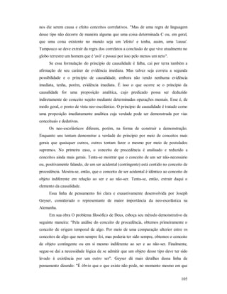 105
nos diz serem causa e efeito conceitos correlativos. "Mas de uma regra de linguagem
desse tipo não decorre de maneira alguma que uma coisa determinada C ou, em geral,
que uma coisa existente no mundo seja um 'efeito' e tenha, assim, uma 'causa'.
Tampouco se deve extrair da regra dos correlatos a conclusão de que vive atualmente no
globo terrestre um homem que é 'avô' e possui por isso pelo menos um neto".
Se essa formulação do princípio de causalidade é falha, cai por terra também a
afirmação de seu caráter de evidência imediata. Mas talvez seja correta a segunda
possibilidade e o princípio de causalidade, embora não tendo nenhuma evidência
imediata, tenha, porém, evidência imediata. É isso o que ocorre se o princípio da
causalidade for uma proposição analítica, cujo predicado possa ser deduzido
indiretamente do conceito sujeito mediante determinadas operações mentais. Esse é, de
modo geral, o ponto de vista neo-escolástico. O princípio de causalidade é tratado como
uma proposição imediatamente analítica cuja verdade pode ser demonstrada por vias
conceituais e dedutivas.
Os neo-escolásticos diferem, porém, na forma de construir a demonstração.
Enquanto uns tentam demonstrar a verdade do princípio por meio de conceitos mais
gerais que quaisquer outros, outros tentam fazer o mesmo por meio de postulados
supremos. No primeiro caso, o conceito de procedência é analisado e reduzido a
conceitos ainda mais gerais. Tenta-se mostrar que o conceito de um ser não-necessário
ou, positivamente falando, de um ser acidental (contingente) está contido no conceito de
procedência. Mostra-se, então, que o conceito de ser acidental é idêntico ao conceito de
objeto indiferente em relação ao ser e ao não-ser. Tenta-se, então, extrair daqui o
elemento da causalidade.
Essa linha de pensamento foi clara e exaustivamente desenvolvida por Joseph
Geyser, considerado o representante de maior importância da neo-escolástica na
Alemanha.
Em sua obra O problema filosófico de Deus, esboça seu método demonstrativo da
seguinte maneira: "Pela análise do conceito de procedência, obtemos primeiramente o
conceito de origem temporal de algo. Por meio de uma comparação ulterior entre os
conceitos de algo que nem sempre foi, mas poderia ter sido sempre, obtemos o conceito
de objeto contingente ou em si mesmo indiferente ao ser e ao não-ser. Finalmente,
segue-se daí a necessidade lógica de se admitir que um objeto desse tipo deve ter sido
levado à existência por um outro ser". Geyser dá mais detalhes dessa linha de
pensamento dizendo: "É óbvio que o que existe não pode, no momento mesmo em que
 