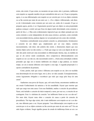 106
existe, não existir. O que existe, no momento em que existe, não é, portanto, indiferente
com respeito ao segundo membro do par contraditório não-ser e ser. O que se pergunta,
agora, é se essa diferenciação com respeito ao ser convém por si só ao objeto existente
ou se lhe convém por meio de um outro ser. (...) Se o objeto é diferenciado, vale dizer,
se ele é determinado como existente por um outro ser, então ele é causado. O que se
pergunta agora, porém, é se é logicamente possível que um objeto ou uma propriedade
pudesse começar a existir sem que fosse de algum modo determinado como existente a
partir de fora. (...) Mas seria evidentemente impossível que um objeto pensado por nós
como existente e como independente de toda causa externa e, portanto, como existindo
com necessidade interna, pudesse alguma vez ser pensado por nós como não existindo.
Estaríamos contradizendo nosso próprio conceito se, primeiramente, formássemos
o conceito de um objeto que, simplesmente por ser esse objeto, existiria
necessariamente, vale dizer, não poderia não existir, e disséssemos depois que esse
mesmo objeto certa vez não existiu. (...) Tudo que surge ou vem a ser depois de não ter
sido não pode existir por uma necessidade ou diferenciação interna, mas, na medida em
que só ele estiver sendo considerado, deve comportar-se diferenciadamente com
respeito ao ser e ao não-ser, não necessitando existir (...) Seria uma contradição evidente
pretender que algo em si mesmo indiferente em relação a algo pudesse, ao mesmo
tempo, ser em si mesmo diferente com respeito a esse algo. A segunda proposição é o
oposto contraditório da primeira.
Como, porém, tudo que existe é diferente com respeito ao ser, deve ter recebido
essa determinação de um outro lugar, isto é, deve. ter sido causado. Conseqüentemente,
somos logicamente obrigados a reconhecer que tudo que surge pela força de uma
causa".
Analisemos essa prova de Geyser, que, sob outra forma, encontramos também em
seu ensaio Conhecimento da natureza e lei da causalidade. Geyser quer mostrar que
tudo que surge tem uma causa. Com essa finalidade, analisa o conceito de procedência.
Neste, está incluído o conceito de início temporal; e neste, por sua vez, o conceito de ser
contingente. Este é o sinônimo do conceito "ser indiferente frente ao ser e ao não-ser".
Por meio dele, Geyser tenta obter o conceito de causa a partir do conceito de
procedência. Tão logo algo existe, não é mais indiferente com respeito ao ser e ao não-
ser, mas diferente para o ser. Geyser pergunta: "essa diferenciação com respeito ao ser
convém por si só ao objeto existente ou lhe convém por meio de um outro ser?" Eis um
salto lógico evidente. Surgir significa passar do estado de indiferença frente ao ser e ao
 