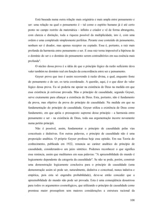 108
Está baseada numa outra relação mais originária e mais ampla entre pensamento e
ser: uma relação na qual o pensamento é - tal como o espírito humano já é até certo
ponto no campo restrito da matemática - infinito e criador e vê de forma abrangente,
com clareza e distinção, toda a riqueza possível da multiplicidade, isto é, com uma
ordem e uma completude simplesmente perfeitas. Perante esse conteúdo de pensamento,
nenhum ser é doador, mas apenas receptor ou copiado. Essa é, portanto, a raiz mais
profunda da harmonia entre pensamento e ser. E essa raiz torna impossível a hipótese de
o domínio do ser e o domínio do pensamento serem contraditórios em sua essência mais
profunda".
O núcleo dessa prova é a idéia de que o princípio lógico da razão suficiente deva
valer também no domínio real em função da concordância entre ser e pensamento.
Geyser prova que isso é assim recorrendo à razão divina, a qual, enquanto fonte
do pensamento e do ser, os teria coordenado. A questão, aqui, é o que dizer do valor
lógico dessa prova. Eu só poderia me apoiar na existência de Deus na medida em que
essa existência já estivesse provada. Mas o princípio de causalidade, segundo Geyser,
serve exatamente para afiançar a existência de Deus. Esta, portanto, não é fundamento
da prova, mas objetivo da prova do princípio de causalidade. Na medida em que na
fundamentação do princípio de causalidade, Geyser utiliza a existência de Deus como
fundamento, em que apóia o pressuposto supremo desse princípio - a harmonia entre
pensamento e ser - na existência de Deus, toda sua argumentação incorre novamente
numa petitio principii.
Não é possível, assim, fundamentar o princípio de causalidade pelas vias
conceituais e dedutivas. Em outras palavras, o princípio de causalidade não é uma
proposição analítica. O próprio Geyser professa hoje essa opinião. Em sua Teoria do
conhecimento, publicada em 1922, renuncia ao caráter analítico do princípio de
causalidade, considerando-o um juízo sintético. Podemos reconhecer o que significa
essa renúncia, assim que meditamos em suas palavras: "A apreensibilidade do mundo é
logicamente dependente da categoria da causalidade". Se não se pode, porém, construir
uma demonstração logicamente conclusiva para o princípio de causalidade (uma
demonstração assim só pode ser, naturalmente, dedutiva e conceitual, nunca indutiva e
empírica, pois esta só engendra probabilidade), deve-se então conceder que a
apreensibilidade do mundo não pode ser provada. Esta é uma conseqüência desastrosa
para todos os argumentos cosmológicos, que utilizando o princípio de causalidade como
premissa maior pressupõem sem maiores considerações a estrutura racional da
 