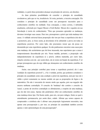 109
realidade, e a partir disso pretendem alcançar um princípio do universo, um absoluto.
As duas primeiras possibilidades de conceber o princípio de causalidade
revelaram-se, pelo que se viu, irrealizáveis. Só resta, portanto, a terceira concepção. Ela
considera o princípio de causalidade como um pressuposto necessário para o
conhecimento científico da realidade. Essa concepção, a única correta, é defendida
atualmente, sobretudo por August Messer e Erich Becher. Messer diz o seguinte em sua
Introdução à teoria do conhecimento: "Para que possamos apreender as mudanças,
devemos investigar suas causas. Para isso, pressupomos a priori que toda mudança tem
causa. A validade universal dessa proposição não tem por base a experiência (ela não é
a posteriori), pois, se fosse assim, já deveríamos tê-la submetido a prova em todas as
experiências possíveis. Por outro lado, não precisamos recear que ela possa ser
desmentida por uma experiência qualquer. Se não pudéssemos encontrar uma causa para
uma mudança, não aceitaríamos que ela fosse incausada, mas suporíamos que a causa é
temporariamente desconhecida por nós. Nessa medida, portanto, a proposição vale
independentemente da experiência (é a priori), embora mantenha, por outro lado,
relações estreitas com ela - por assim dizer, ela só existe em função da experiência. É só
porque pressupomos que ela seja válida que alcançamos um conhecimento científico da
mudança.
Assim, esse princípio contribui para tornar a experiência possível; ele é uma
'condição da experiência possível' (...) Se é verdade, porém, que podemos considerar o
princípio da causalidade como uma condição a priori da experiência, nem por isso ele é
válido a priori exatamente no mesmo sentido em que as proposições da lógica e da
matemática. Ela não é necessária do mesmo modo que aquelas, pois sua negação não
encerra nenhuma contradição. O conceito de 'mudança' não contém o conceito de
'causa', a ponto de envolver contradição se afirmássemos, a respeito de uma mudança,
que ela não tem causa. Apenas não poderíamos obter um conhecimento científico de
uma mudança desse tipo. Ela ficaria sendo, para nós, um puro milagre, frente ao qual o
entendimento permaneceria, por assim dizer, calado. Afirmar que somos capazes de
compreender a existência não é afirmar uma proposição logicamente necessária, mas
apenas uma pressuposição e, por isso, ao princípio de causalidade também convém
apenas o valor epistemológico de uma pressuposição".
 