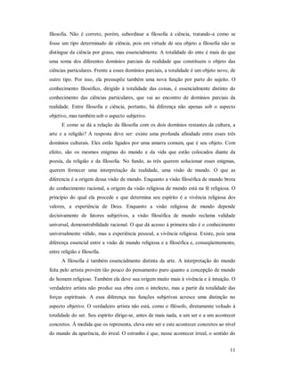 11
filosofia. Não é correto, porém, subordinar a filosofia à ciência, tratando-a como se
fosse um tipo determinado de ciência, pois em virtude de seu objeto a filosofia não se
distingue da ciência por graus, mas essencialmente. A totalidade do ente é mais do que
uma soma dos diferentes domínios parciais da realidade que constituem o objeto das
ciências particulares. Frente a esses domínios parciais, a totalidade é um objeto novo, de
outro tipo. Por isso, ela pressupõe também uma nova função por parte do sujeito. O
conhecimento filosófico, dirigido à totalidade das coisas, é essencialmente distinto do
conhecimento das ciências particulares, que vai ao encontro de domínios parciais da
realidade. Entre filosofia e ciência, portanto, há diferença não apenas sob o aspecto
objetivo, mas também sob o aspecto subjetivo.
E como se dá a relação da filosofia com os dois domínios restantes da cultura, a
arte e a religião? A resposta deve ser: existe uma profunda afinidade entre esses três
domínios culturais. Eles estão ligados por uma amarra comum, que é seu objeto. Com
efeito, são os mesmos enigmas do mundo e da vida que estão colocados diante da
poesia, da religião e da filosofia. No fundo, as três querem solucionar esses enigmas,
querem fornecer uma interpretação da realidade, uma visão de mundo. O que as
diferencia é a origem dessa visão de mundo. Enquanto a visão filosófica de mundo brota
do conhecimento racional, a origem da visão religiosa de mundo está na fé religiosa. O
princípio do qual ela procede e que determina seu espírito é a vivência religiosa dos
valores, a experiência de Deus. Enquanto a visão religiosa de mundo depende
decisivamente de fatores subjetivos, a visão filosófica de mundo reclama validade
universal, demonstrabilidade racional. O que dá acesso à primeira não é o conhecimento
universalmente válido, mas a experiência pessoal, a vivência religiosa. Existe, pois uma
diferença essencial entre a visão de mundo religiosa e a filosófica e, conseqüentemente,
entre religião e filosofia.
A filosofia é também essencialmente distinta da arte. A interpretação do mundo
feita pelo artista provém tão pouco do pensamento puro quanto a concepção de mundo
do homem religioso. Também ela deve sua origem muito mais à vivência e à intuição. O
verdadeiro artista não produz sua obra com o intelecto, mas a partir da totalidade das
forças espirituais. A essa diferença nas funções subjetivas acresce uma distinção no
aspecto objetivo. O verdadeiro artista não está, como o filósofo, diretamente voltado à
totalidade do ser. Seu espírito dirige-se, antes de mais nada, a um ser e a um acontecer
concretos. À medida que os representa, eleva este ser e este acontecer concretos ao nível
do mundo da aparência, do irreal. O estranho é que, nesse acontecer irreal, o sentido do
 