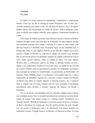 110
Conclusão
Fé e saber
O objetivo de nossos esforços foi esquadrinhar e fundamentar o conhecimento
humano. Vimos que ele não se restringe ao mundo fenomênico, mas vai além, até o
campoda metafísica, para chegar a uma visão filosófica do universo. Ora, a fé religiosa
também oferece uma interpretação do sentido do universo. Pode-se perguntar, então,
sobre as relações entre religião e filosofia, crença religiosa e conhecimento filosófico, fé
e saber.
Essa relação foi definida de formas muito diferentes durante a história da filosofia.
Podemos distinguir quatro tipos principais de formulação. As duas primeiras afirmam
uma identidade essencial entre religião e filosofia, fé e saber; as duas últimas, uma
diferença essencial. A identidade pode, em primeiro lugar, ser uma identidade total. A
fórmula dirá, então, ou que religião é filosofia, ou que filosofia é religião, isto é, ou se
dissolve a religião na filosofia, ou a filosofia na religião. No primeiro caso, podemos
falar de um sistema gnóstico de identidade. Segundo ele, religião e filosofia são uma só
coisa. Ambas querem conhecer, ambas se ocupam da gnose. Um único impulso
filosófico para o conhecimento agita-se em ambas. A diferença consiste em que a
religião é um conhecimento filosófico de nível mais baixo, na medida em que não fala
em conceitos abstratos, mas em representações concretas. Na Antiguidade, encontramos
essa concepção no budismo, no neoplatonismo e no gnosticismo; na Modernidade, em
Espinosa, Fichte, Schelling, Hegel e von Hartmann. Em segundo lugar, há o sistema
tradicionalista de identidade. Segundo ele, a filosofia se reduz à religião. Os filósofos
recolheram suas idéias na tradição religiosa. A filosofia, portanto, não é autônoma
frente à religião, mas, no fundo, coincide com ela. Essa concepção é representada
especialmente pelos filósofos e teólogos franceses De Maistre, De Bonald e
Lammenais.
Em vez de afirmar uma identidade total entre filosofia e religião, pode-se afirmar
uma identidade parcial. Elas se recobrem parcialmente por possuírem um determinado
campo em comum. Esse campo comum é a "teologia natural" (escolástica) ou a
"teologia racional" (filosofia do iluminismo). Sua tarefa consiste em provar a existência
de Deus e determinar sua essência por meio dos poderes naturais da razão. Fazendo
isso, ela assenta os fundamentos para a fé sobrenatural. Esta possui, portanto, um
fundamento racional. A religião baseia-se na filosofia, a fé baseia-se no saber. Foi assim
 