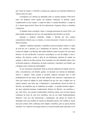 111
que Tomás de Aquino e a filosofia e teologia que seguiram sua orientação definiram as
relações entre fé e saber.
Contrapostos aos sistemas de identidade estão os sistemas dualistas. Pode haver
tanto um dualismo estrito quanto um dualismo moderado. O primeiro separa
completamente os dois campos: o campo do saber é o mundo fenomênico; o campo da
fé, o mundo supra-sensível. Deste não há conhecimento. Enquanto ciência, a metafísica
é impossível.
O fundador dessa concepção é Kant. A teologia protestante do século XIX é, em
larga medida, dominada por ela. Isso vale especialmente para Ritschl e sua escola.
Segundo o dualismo moderado, religião e filosofia são dois campos
essencialmente distintos que, no entanto, se tocam num ponto. O ponto de contato é a
idéia de absoluto.
Segundo o dualismo moderado, a metafísica é possível enquanto ciência e é capaz
de levar-nos até o absoluto, até o fundamento do universo. Este constitui o objeto
comum da religião e da filosofia. Mas ambas definem a partir de pontos de vista muito
distintos: no caso da filosofia, o racional e cosmológico, no caso da religião, o ético e
religioso. Do primeiro, resulta a idéia de um fundamento espiritual do mundo; do
segundo, a idéia de um Deus pessoal. Essa concepção tem sido defendida muitas vezes
na filosofia moderna, e ultimamente, de modo consciente e sistemático, por Scheler, que
a designou como "sistema da conformidade".
Se nos colocarmos criticamente frente às diversas definições da relação entre fé e
saber, concordaremos com Scheler quando, em oposição aos sistemas da identidade,
observa o seguinte: "Hoje, quando as posições religiosas divergem entre si mais
profundamente do que nunca, não há nada admitido mais uniforme e seguramente por
todos que tratam da religião de modo inteligível do que isto: que a religião tem, no
espírito humano, uma fonte que é fundamental e essencialmente diversa da fonte da
filosofia e da metafísica; que os fundadores da religião - os grandes homines religiosi -
são tipos espirituais humanos completamente distintos do filósofo e do metafísico; e
que, além disso, suas grandes transformações históricas jamais nem em parte alguma
resultaram da força de uma nova metafísica, mas de um modo fundamentalmente
diferente". Com isso fica demonstrada a inadequação, não apenas do sistema de
identidade total, mas também do sistema de identidade parcial. Este também se baseia
num juízo errôneo sobre a diferença entre religião e metafísica, juízo ao qual já fizemos
referência. Se o defensor da teologia natural ou racional acredita poder aproximar-se do
 