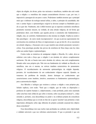 112
objeto da religião, do divino, pelas vias racionais e metafísicas, também não está vendo
que a religião e a metafísica são campos essencialmente diversos e que, por isso, é
impossível a passagem de um para o outro. Poderíamos também mostrar que o principal
meio que o defensor da teologia natural utiliza, a saber, o principio de causalidade, não
tem o caráter lógico e epistemológico exigível se devesse cumprir as finalidades que a
ele se quer dar. Finalmente, não é difícil mostrar que as supostas conclusões metafísicas
puramente racionais nascem, na verdade, de uma atitude religiosa, de tal forma que
poderíamos dizer, com Scheler, que aquelas provas e conclusões não fundamentam a
religião, mas, ao contrário, fundamentam-se elas mesmas na religião. Explica-se assim o
fato psicológico - de outro modo incompreensível - de que as provas supostamente tão
convincentes da existência de Deus só impressionam os que já têm fé e Já se encontram
em atitude religiosa, e fracassam com os que mantêm uma atitude puramente racional e
crítica. Essa psicologia peculiar das provas da existência de Deus lança uma luz clara
sobre seu caráter lógico e epistemológico.
Contra todas as tentativas de amalgamar religião e filosofia, fé e saber, deve-se
enfatizar com toda a força que a religião é um domínio de valores completamente
autônomo. Ela não se baseia num outro domínio de valores, mas está completamente
firmada sobre seus próprios pés. Não tem seu fundamento de validade na filosofia e na
metafísica, mas em si mesma, na certeza imediata característica do pensamento
religioso. O reconhecimento da autonomia epistemológica da religião depende,
portanto, do reconhecimento de um conhecimento religioso especial. Quando, ao
tratarmos do problema da intuição, demos destaque ao conhecimento que
caracterizamos como imediato, intuitivo, assentamos os fundamentos epistemológicos
para a autonomia da religião.
Aos filósofos e teólogos que resistem a colocar a religião a seus próprios pés,
Scheler replicou, com razão: "Será que a religião, que de todas as disposições e
potências do espírito humano é, subjetivamente, a mais profunda, pode estar assentada
sobre uma base mais sólida do que sobre si mesma, sobre sua própria essência? (...) Que
estranha é, portanto, essa desconfiança no poder e na evidência própria da consciência
religiosa, desconfiança que se revela no fato de se querer 'assentar' suas primeiras e mais
importantes afirmações sobre algo diferente do próprio conteúdo essencial dos objetos
dessa consciência".
Essa desconfiança tem suas razões mais profundas na confusão entre objetividade
e validade universal a que nos referimos anteriormente. O que se pretende é que um
 