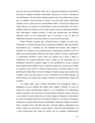 113
juízo que não seja universalmente válido, isto é, logicamente obrigatório, demonstrado,
não possa ter qualquer pretensão à objetividade. Daí passa-se a encarar a admissão de
um conhecimento e de uma certeza religiosa especial como mero subjetivismo, ao passo
que na realidade, como há pouco se mostrou, um juízo pode possuir objetividade
completa sem ser, apenas por isso, universalmente válido. A maioria das objeções que
August Messer, na conclusão de sua Introdução à teoria do conhecimento, faz contra a
definição dualista das relações entre fé e saber, repousa sobre uma insuficiente distinção
entre objetividade e validade universal. A razão mais profunda para essa distinção
defeituosa reside no viés intelectualista que só reconhece o que se apóia em
fundamentos racionais ou, em poucas palavras, no que se pode ser provado.
Muitos filósofos entendem que a filosofia presta à religião seu maior favor
assegurando as verdades desta por meio de argumentos metafísicos. Mas esses filósofos
desconsideram que a definição por eles defendida das relações entre religião e
metafísica só é vantajosa se e na medida em que o conhecimento filosófico se move na
trilha de um sistema acabado e filiado de certo modo à religião. Tão logo o impulso para
o conhecimento filosófico é posto sobre seus próprios pés e passa a abalar os
fundamentos dos sistemas tradicionais, existe o perigo de que, juntamente com os
fundamentos filosóficos, a própria religião se torne problemática e de que a suposta
pedra fundamental da religião torne-se a pedra de moinho que a arraste para o abismo
do ceticismo. Livros como Fé e saber de August Messer e O homem religioso e seus
problemas de Johann Maria Verweyen iluminam vivamente o perigo aqui existente para
a religião. Tanto num autor quanto no outro, o abandono da fé em Deus depende, em
última instância, da confusão entre religião e filosofia e do intelectualismo religioso daí
resultante.
Em último lugar, quero assinalar brevemente uma conseqüência prática e
pedagógica de nossa definição das relações entre religião e filosofia. Se existe um
domínio de valores especificamente religioso e, em conseqüência, um conhecimento
religioso específico e, de certo modo, um órgão religioso específico, segue-se então que
o zelo religioso só pode resultar do uso de meios religiosos. Ninguém se toma religioso
por meio da atividade intelectual ou da reflexão filosófica ou de estudos e lucubrações
teológicas, mas apenas desenvolvendo e desdobrando a disposição religiosa recebida de
Deus e atrofiada, talvez, pela falsa educação e instrução religiosa; esforçando-se por
refinar e cultivar, por assim dizer, o órgão religioso. Assim como não aprendemos a ver
e sentir artisticamente pelo estudo da estética, não nos tomamos verdadeiramente
 