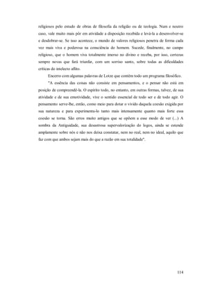 114
religiosos pelo estudo de obras de filosofia da religião ou de teologia. Num e noutro
caso, vale muito mais pôr em atividade a disposição recebida e levá-la a desenvolver-se
e desdobrar-se. Se isso acontece, o mundo de valores religiosos penetra de forma cada
vez mais viva e poderosa na consciência do homem. Sucede, finalmente, no campo
religioso, que o homem viva totalmente imerso no divino e receba, por isso, certezas
sempre novas que fará triunfar, com um sorriso santo, sobre todas as dificuldades
críticas do intelecto aflito.
Encerro com algumas palavras de Lotze que contêm todo um programa filosófico.
"A essência das coisas não consiste em pensamentos, e o pensar não está em
posição de compreendê-la. O espírito todo, no entanto, em outras formas, talvez, de sua
atividade e de sua emotividade, vive o sentido essencial de todo ser e de todo agir. O
pensamento serve-lhe, então, como meio para dotar o vivido daquela coesão exigida por
sua natureza e para experimenta-lo tanto mais intensamente quanto mais forte essa
coesão se torna. São erros muito antigos que se opõem a esse modo de ver (...) A
sombra da Antiguidade, sua desastrosa supervalorização do logos, ainda se estende
amplamente sobre nós e não nos deixa constatar, nem no real, nem no ideal, aquilo que
faz com que ambos sejam mais do que a razão em sua totalidade".
 