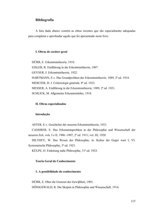 115
Bibliografia
A lista dada abaixo contém as obras recentes que são especialmente adequadas
para completar e aprofundar aquilo que foi apresentado neste livro.
I. Obras de caráter geral
DÜRR, E. Erkenntnistheorie, 1910.
EISLER, R. Einführung in die Erkenntnistheorie, 1907.
GEYSER, J. Erkenntnistheorie, 1922.
HARTMANN, E.v. Das Grundproblem der Erkenntnistheorie, 1889, 2ª ed. 1914.
MERCIER, D. J. Critériologie générale, 8ª ed. 1923.
MESSER, A. Einführung in die Erkenntnistheorie, 1909, 2ª ed. 1921.
SCHLICK, M. Allgemeine Erkenntnislehre, 1918.
II. Obras especializadas
Introdução
ASTER, E.v. Geschichte der neueren Erkenntnistheorie, 1921.
CASSIRER, E. Das Erkenntnisproblem in der Philosophie und Wissenschaft der
neueren Zeit, vols. I e II, 1906 -1907, 2ª ed. 1911; vol. III, 1920.
DILTHEY, W. Das Wesen der Philosophie, in: Kultur der Geger wart I, VI:
Systematische Philosophie, 3ª ed. 1921.
KÜLPE, O. Einleitung indie Philosophie, 11ª ed. 1923.
Teoria Geral do Conhecimento
1. A possibilidade do conhecimento
DÜRR, E. Ober die Grenzen der Gewijbheit, 1903.
HÖNIGSWALD, R. Die Skepsis in Philosophie und Wissenschaft, 1914.
 