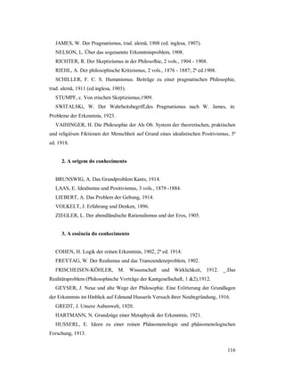 116
JAMES, W. Der Pragmatismus, trad. alemã, 1908 (ed. inglesa, 1907).
NELSON, L. Über das sogenannte Erkenntnisproblem, 1908.
RICHTER, R. Der Skeptizismus in der Philosofhie, 2 vols., 1904 - 1908.
RIEHL, A. Der philosophische Kritizismus, 2 vols., 1876 - 1887; 2ª ed.1908.
SCHILLER, F. C. S. Humanismus. Beiträge zu einer pragmatischen Philosophie,
trad. alemã, 1911 (ed.inglesa, 1903).
STUMPF, c. Von etischen Skeptizismus,1909.
SWITALSKi, W. Der Wahrheitsbegriff,des Pragmatismus nach W. James, in:
Probleme der Erkenntnis, 1923.
VAIHINGER, H. Die Philosophie der Als Ob. System der theoretischen, praktischen
und religiösen Fiktionen der Menschheit auf Grund eines idealistischen Positivismus, 3ª
ed. 1918.
2. A origem do conhecimento
BRUNSWIG, A. Das Grundproblem Kants, 1914.
LAAS, E. Idealismus und Positivismus, 3 vols., 1879 -1884.
LIEBERT, A. Das Problem der Geltung, 1914.
VOLKELT, J. Erfahrung und Denken, 1896.
ZIEGLER, L. Der abendländische Rationalismus und der Eros, 1905.
3. A essência do conhecimento
COHEN, H. Logik der reinen Erkenntnis, 1902, 2ª ed. 1914.
FREYTAG, W. Der Realismus und das Transzendenzproblem, 1902.
FRISCHEISEN-KÖHLER, M. Wissenschaft und Wirklichkeit, 1912. _.Das
Realitätsproblem (Philosophische Vorträge der Kantgesellschaft, 1 &2),1912.
GEYSER, J. Neue und alte Wege der Philosophie. Eine Erörterung der Grundlagen
der Erkenntnis im Hinblick auf Edmund Husserls Versuch ihrer Neubegründung, 1916.
GREDT, J. Unsere Aubenwelt, 1920.
HARTMANN, N. Grundzüge einer Metaphysik der Erkenntnis, 1921.
HUSSERL, E. Ideen zu einer reinen Phänomenologie und phänomenologischen
Forschung, 1913.
 